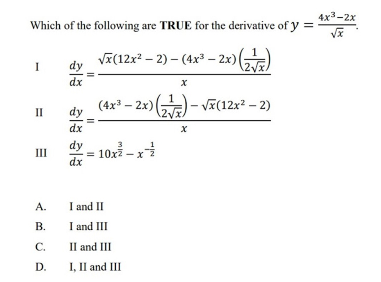 Which of the following are TRUE for the derivative of y= (4x^3-2x)/sqrt(x) . 
I  dy/dx =frac sqrt(x)(12x^2-2)-(4x^3-2x)( 1/2sqrt(x) )x
I  dy/dx =frac (4x^3-2x)( 1/2sqrt(x) )-sqrt(x)(12x^2-2)x
III  dy/dx =10x^(frac 3)2-x^(-frac 1)2
A. I and II
B. I and III
C. II and III
D. I, II and III