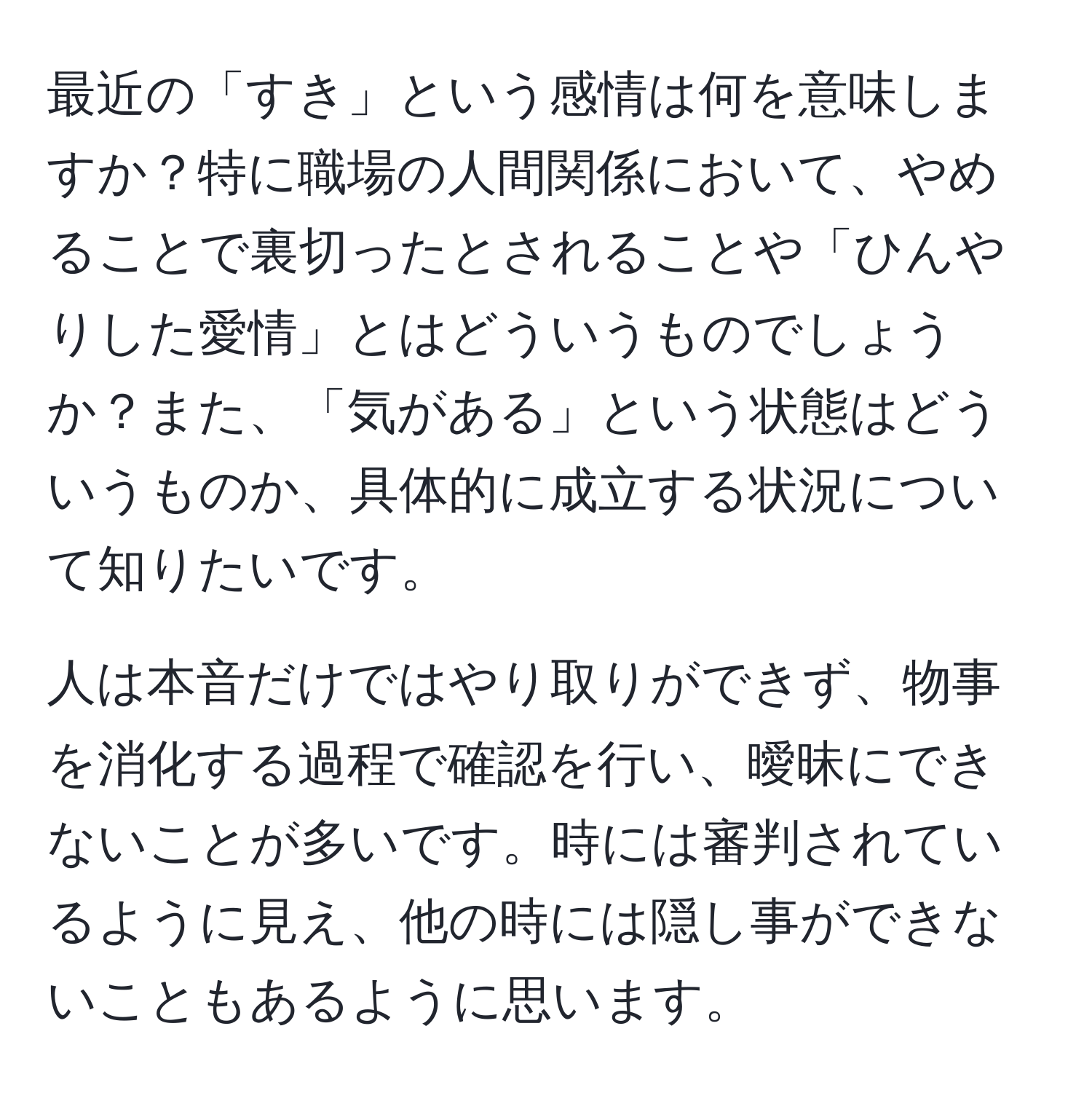 最近の「すき」という感情は何を意味しますか？特に職場の人間関係において、やめることで裏切ったとされることや「ひんやりした愛情」とはどういうものでしょうか？また、「気がある」という状態はどういうものか、具体的に成立する状況について知りたいです。

人は本音だけではやり取りができず、物事を消化する過程で確認を行い、曖昧にできないことが多いです。時には審判されているように見え、他の時には隠し事ができないこともあるように思います。