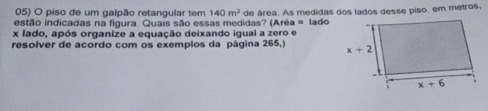 piso de um galpão retangular tem 140m^2 de área. As medidas dos lados desse piso. em metros,
estão indicadas na figura. Quais são essas medidas? (Aréa = lado
x lado, após organize a equação deixando igual a zero e
resolver de acordo com os exemplos da página 265,)