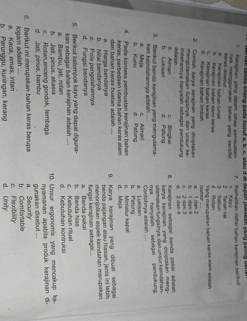 berian tanda silang pada huruf a, b, c, atau d di depan jawaban yang paling benal
1. Kerajinan yang dalam tahap pembuatan- 7. Perhatikan daftar bahan kerajinan berikut!
nya menggunakan bahan yang bersifat . 1 Kayu
keras disebut 2 Tanah liat
a. Kerajinan bahan lunak 3 Sabun
b. Kerajinan bahan semi keras 4 Rotan
c. Kerajinan bahan keras
d. Kerajinan bahan limbah nomor .... Yang merupakan bahan keras alam adalah
2. Contoh karya kerajinan yang diciptakan b. 1 dan 4 a. 1 dan 2
mengutamakan fungsinya, dan unsur ke-
indahannya hanyalah sebagai pendukung d. 2 dan 4 c. 2 dan 3
adalah ….
a. Almari c. Bingkai
8. Kerajinan sebagai benda pakai adalah
b. Lukisan d. Patung
karya kerajinan yang diciptakan meng-
3. Berikut benda kerajinan yang mengutama- utamakan fungsinya, dan unsur keindahan-
kan keindahannya adalah .... nya hanyalah sebagai pendukung.
a. Meja c. Almari Contohnya adalah ....
a. Lukisan
b. Kursi d. Patung b. Patung
4. Pada konteks pembuatan kerajinan bahan c. Miniatur kapal
keras, perbedaan utama bahan keras alam d. Meja
dan bahan keras buatan adalah ....
a. Harga bendanya 9. Karya kerajinan yang dibuat sebagai
b. Nilai bendanya benda pajangan atau hiasan, jenis ini lebih
c. Pola pengolahannya menonjolkan aspek keindahan merupakan
d. Fungsi bendanya fungsi kerajinan sebagai...
a. Benda pakai
5. Berikut kelompok kayu yang dapat diguna- b. Benda hias
kan sebagai bahan kerajinan adalah .... c. Kebutuhan ritual
a. Bambu, jati, rotan d. Kebutuhan kontruksi
b. Jati, pinus, akasia
c. Rotan,enceng gondok, tembaga 10. Unsur ergonomis yang mencakup ke-
d. Jati, pinus, bambu nyamanan apabila produk kerajinan di-
gunakan disebut ...
6. Berikut ini merupakan bahan keras berupa a. Security
logam adalah .... b. Comfortable
a. Kaca, emas, intan c. Flexibility
b. Perunggu, kuningan, kerang d. Unity