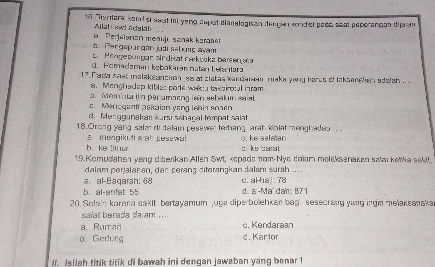 Diantara kondisi saat ini yang dapat dianalogikan dengan kondisi pada saat peperangan dijalan
Allah swt adalah ....
a. Perjalanan menuju sanak kerabat
b. Pengepungan judi sabung ayam
c. Pengepungan sindikat narkotika bersenjata
d. Pemadaman kebakaran hutan belantara
17.Pada saat melaksanakan salat diatas kendaraan maka yang harus di laksanakan adalah ....
a. Menghadap kiblat pada waktu takbirotul ihram
b. Meminta ijin penumpang lain sebelum salat
c. Mengganti pakaian yang lebih sopan
d. Menggunakan kursi sebagai tempat salat
18.Orang yang salat di dalam pesawat terbang, arah kiblat menghadap ....
a. mengikuti arah pesawat c. ke selatan
b. ke timur d. ke barat
19.Kemudahan yang diberikan Allah Swt, kepada ham-Nya dalam melaksanakan salat ketika sakit,
dalam perjalanan, dan perang diterangkan dalam surah ....
a. al-Baqarah: 68 c. al-hajj: 78
b. al-anfat: 58 d. al-Ma'idah: 871
20.Selain karena sakit bertayamum juga diperbolehkan bagi seseorang yang ingin melaksanaka
salat berada dalam ....
a. Rumah c. Kendaraan
b. Gedung d. Kantor
II. Isilah titik titik di bawah ini dengan jawaban yang benar !