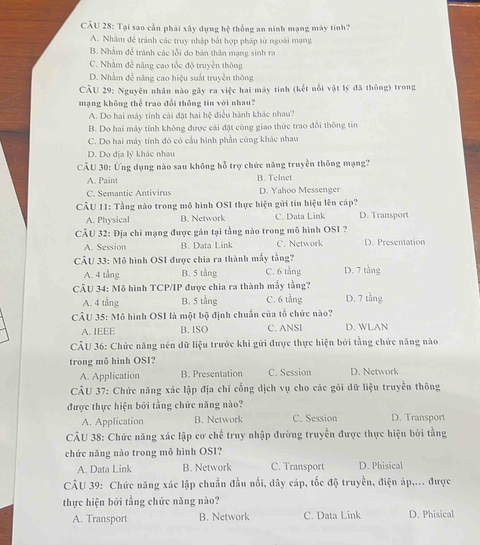 Tại sao cần phải xây dựng hệ thống an ninh mạng máy tính?
A. Nhằm đễ tránh các truy nhập bắt hợp pháp từ ngoài mạng
B. Nhằm để tránh các lỗi do bản thân mạng sinh ra
C. Nhằm để nâng cao tốc độ truyền thông
D. Nhằm để nâng cao hiệu suất truyền thông
CÂU 29: Nguyên nhân nào gây ra việc hai máy tính (kết nối vật lý đã thông) trong
mạng không thể trao đổi thông tin với nhau?
A. Do hai máy tính cài đặt hai hệ điều hành khác nhau?
B. Do hai máy tính không được cài đặt cùng giao thức trao đổi thông tin
C. Do hai máy tính đó có cầu hình phần cứng khác nhau
D. Do địa lý khác nhau
CÂU 30: Ứng dụng nào sau không hỗ trợ chức năng truyền thông mạng?
A. Paint B. Telnet
C. Semantic Antivirus D. Yahoo Messenger
CÂU 11: Tầng nào trong mô hình OSI thực hiện gửi tín hiệu lên cáp?
A. Physical B. Network C. Data Link D. Transport
CÂU 32: Địa chỉ mạng được gán tại tầng nào trong mô hình OSI ?
A. Session B. Data Link C. Network D. Presentation
CÂU 33: Mô hình OSI được chia ra thành mấy tầng?
A. 4 tầng B. 5 tầng C. 6 tầng D. 7 tầng
CÂU 34: Mô hình TCP/IP được chia ra thành mấy tầng?
A. 4 tầng B. 5 tầng C. 6 tầng D. 7 tầng
CÂU 35: Mô hình OSI là một bộ định chuẩn của tổ chức nào?
A. IEEE B. ISO C. ANSl D. WLAN
CÂU 36: Chức năng nén dữ liệu trước khi gửi được thực hiện bởi tầng chức năng nào
trong mô hình OSI?
A. Application B. Presentation C. Session D. Network
CÂU 37: Chức năng xác lập địa chỉ cổng dịch vụ cho các gói dữ liệu truyền thông
được thực hiện bởi tầng chức năng nào?
A. Application B. Network C. Session D. Transport
CÂU 38: Chức năng xác lập cơ chế truy nhập đường truyền được thực hiện bởi tầng
chức năng nào trong mô hình OSI?
A. Data Link B. Network C. Transport D. Phisical
CÂU 39: Chức năng xác lập chuẩn đầu nối, dây cáp, tốc độ truyền, điện áp,... được
thực hiện bởi tầng chức năng nào?
A. Transport B. Network C. Data Link D. Phisical