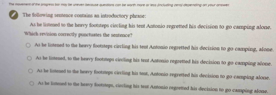 The movement of the progress bar may be uneven because questions can be worth more or less (including zero) depending on your answer.
I The following sentence contains an introductory phrase:
As he listened to the heavy footsteps circling his tent Antonio regretted his decision to go camping alone.
Which revision correctly punctuates the sentence?
As he listened to the heavy footsteps circling his tent Antonio regretted his decision to go camping, alone.
As he listened, to the heavy footsteps circling his tent Antonio regretted his decision to go camping alone.
As he listened to the heavy footsteps circling his tent, Antonio regretted his decision to go camping alone.
As he listened to the heavy footsteps, circling his tent Antonio regretted his decision to go camping alone.