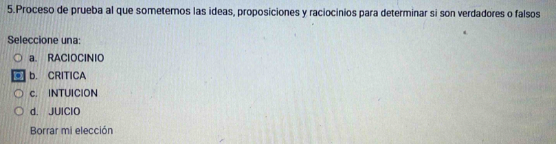 Proceso de prueba al que sometemos las ideas, proposiciones y raciocinios para determinar si son verdadores o falsos
Seleccione una:
a. RAClOCINIO
b. CRITICA
c. INTUICION
d. JUIClO
Borrar mi elección