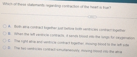 Which of these statements regarding contraction of the heart is true?
A. Both atria contract together just before both ventricles contract together
B. When the left ventricle contracts, it sends blood into the lungs for oxygenation
C. The right atria and ventricle contract together, moving blood to the left side
D. The two ventricles contract simultaneously, moving blood into the atria