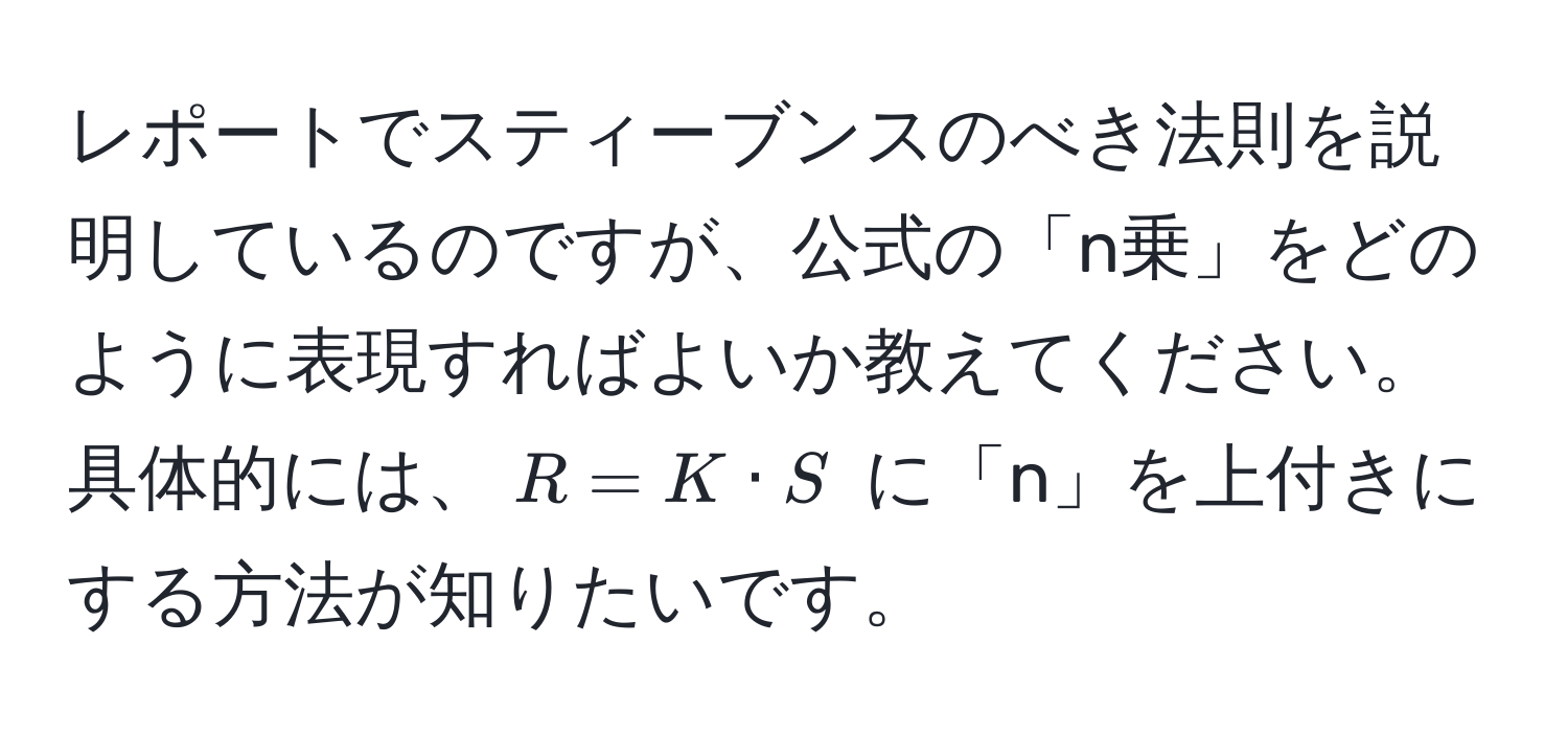 レポートでスティーブンスのべき法則を説明しているのですが、公式の「n乗」をどのように表現すればよいか教えてください。具体的には、$R = K · S$ に「n」を上付きにする方法が知りたいです。