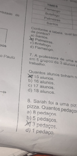 tim 
ntidade de
m
Santos.
Palmeiras. c) Botafogo
GOS d) Flamengo.
7. A professora de uma e
o Paulo em 5 grupos de 3 alunos 
trabalho.
Quantos alunos tinham n
X 15 alunos.
b) 16 alunos.
c) 17 alunos.
d) 18 alunos.
8. Sarah foi a uma piz:
pizza. Quantos pedaços
a) 8 pedaços
b) 5 pedaços.
o 3 pedaços.
d) 1 pedaço.