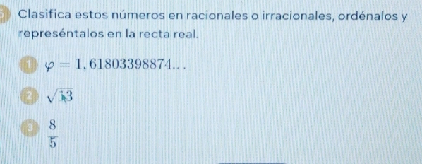 Clasifica estos números en racionales o irracionales, ordénalos y 
represéntalos en la recta real. 
1 varphi =1,61803398874... 
2 sqrt(3)
3  8/5 