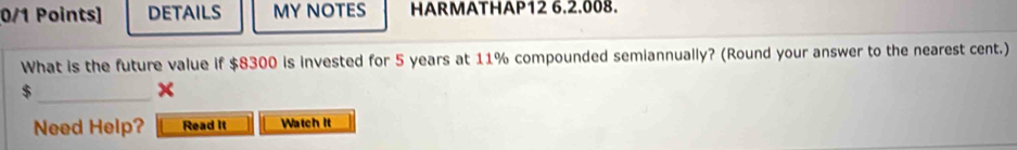 DETAILS MY NOTES HARMATHAP12 6.2.008. 
What is the future value if $8300 is invested for 5 years at 11% compounded semiannually? (Round your answer to the nearest cent.) 
_ $
Need Help? Read it Watch It