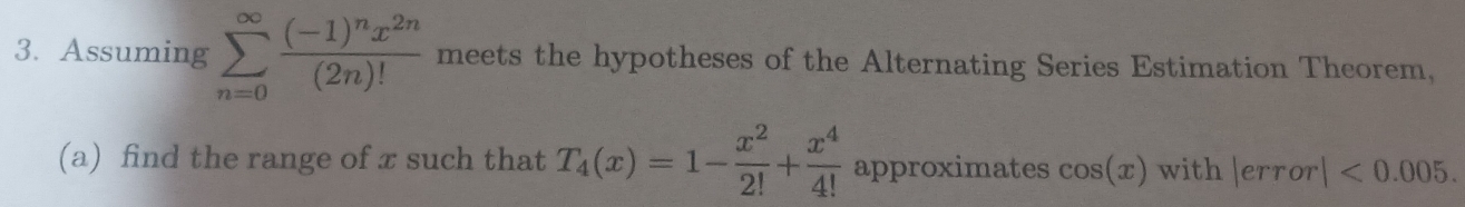 Assuming sumlimits _(n=0)^(∈fty)frac (-1)^nx^(2n)(2n)! meets the hypotheses of the Alternating Series Estimation Theorem, 
(a) find the range of x such that T_4(x)=1- x^2/2! + x^4/4!  approximates cos (x) with |error|<0.005.