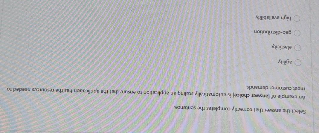 Select the answer that correctly completes the sentence.
An example of [answer choice] is automatically scaling an application to ensure that the application has the resources needed to
meet customer demands.
agility
elasticity
geo-distribution
high availability