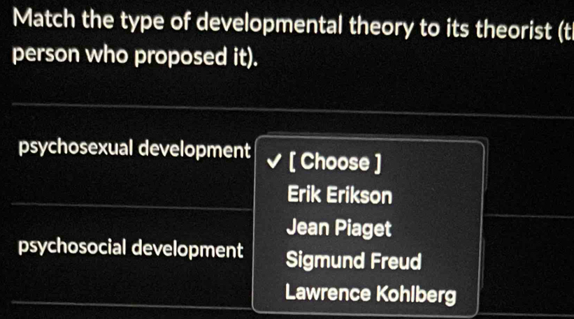 Match the type of developmental theory to its theorist (t
person who proposed it).
psychosexual development [ Choose ]
Erik Erikson
Jean Piaget
psychosocial development Sigmund Freud
Lawrence Kohlberg