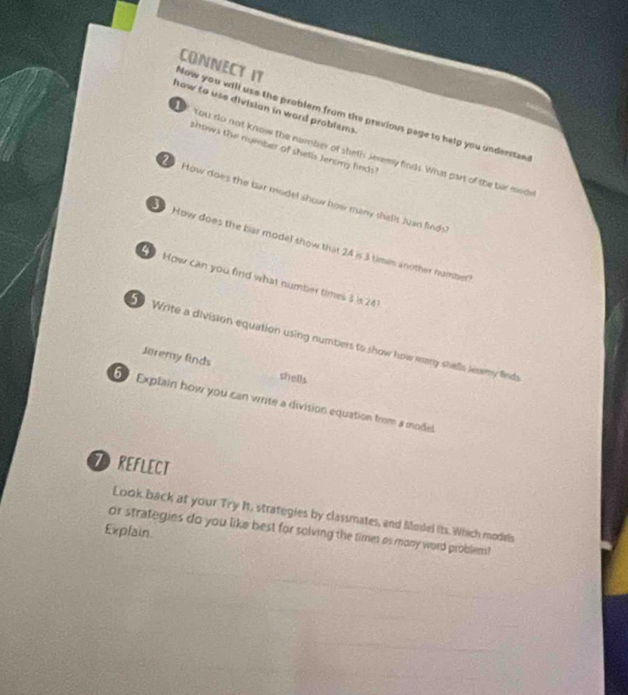 CONNECT IT 
how to use divisian in word problems . 
Now you will use the problem from the previous page to help you understan 
shows the number of shells Jenmy finds! 
You do not know the number of sheth Jeremy finds. What part of the bar mode 
How does the bar model show how many shells Juan finds' 
How does the bar model show that 24 is 3 times another number 
How can you find what number times 3 is 241
Write a division equation using numbers to show how eany shalls Jeremy finds 
Jeremy finds shells 
Explain how you can write a division equation from a model 
7REFLECT 
Look back at your Try It, strategies by classmates, and Miodel its. Which models 
Explain. or strategies do you like best for solving the times as mony word problem?