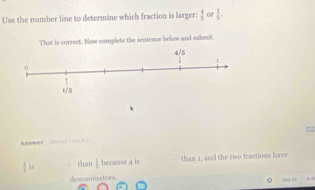 Use the number line to determine which fraction is larger:  4/5  or  1/5 . 
That is correct. Now complete the sentence below and submit. 
Answer Attrmpt i out of g
 4/5  is than  1/5  because 4 is than 1, and the two fractions have 
denominators. 
Sep 26 6 45