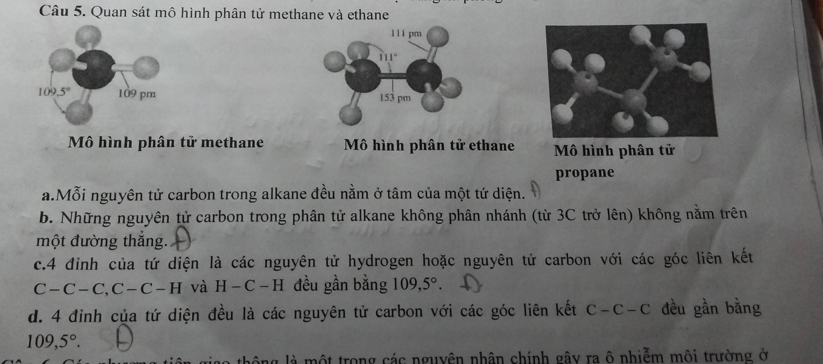 Quan sát mô hình phân tử methane và ethane
111 pm
111°
153 pm
Mô hình phân tử methane Mô hình phân tử ethane Mô hình phân tử
propane
a.Mỗi nguyên tử carbon trong alkane đều nằm ở tâm của một tứ diện.
b. Những nguyên tử carbon trong phân tử alkane không phân nhánh (từ 3C trở lên) không nằm trên
một đường thắng.
c.4 đỉnh của tứ diện là các nguyên tử hydrogen hoặc nguyên tử carbon với các góc liên kết
C-C-C,C-C-H và H-C-H đều gần bằng 109,5°.
d. 4 đỉnh của tứ diện đều là các nguyên tử carbon với các góc liên kết C-C-C đều gần bằng
109,5°.
là một trong các nguyên nhân chính gây ra ô nhiễm môi trường ở