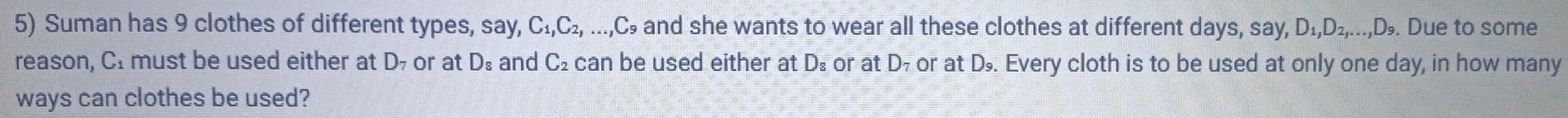 Suman has 9 clothes of different types, say, C_1, C_2, ..., C_9 and she wants to wear all these clothes at different days, say, D_1, D_2,...,D_9. Due to some 
reason, CI must be used either at D or at D_8 and C_2 can be used either at Ds or at D₇ or at D. Every cloth is to be used at only one day, in how many 
ways can clothes be used?