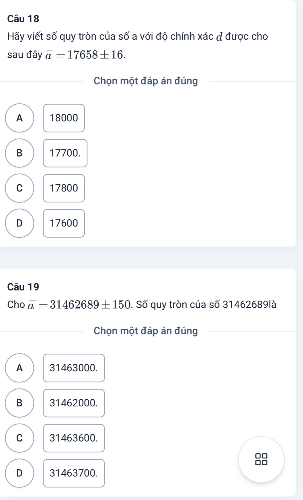 Hãy viết số quy tròn của số a với độ chính xác đ được cho
sau đây overline a=17658± 16. 
Chọn một đáp án đúng
A 18000
B 17700.
C 17800
D 17600
Câu 19
Cho overline a=31462689± 150. Số quy tròn của số 31462689là
Chọn một đáp án đúng
A 31463000.
B 31462000.
C 31463600.
D 31463700.