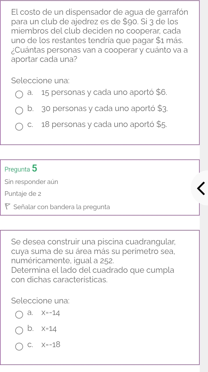 El costo de un dispensador de agua de garrafón
para un club de ajedrez es de $9o. Si 3 de los
miembros del club deciden no cooperar, cada
uno de los restantes tendría que pagar $1 más.
¿Cuántas personas van a cooperar y cuánto va a
aportar cada una?
Seleccione una:
a. 15 personas y cada uno aportó $6.
b. 30 personas y cada uno aportó $3.
c. 18 personas y cada uno aportó $5.
Pregunta 5
Sin responder aún
Puntaje de 2
◤ Señalar con bandera la pregunta
Se desea construir una piscina cuadrangular,
cuya suma de su área más su perímetro sea,
numéricamente, igual a 252.
Determina el lado del cuadrado que cumpla
con dichas características.
Seleccione una:
a. X=-14
b. X=14
C. X=-18