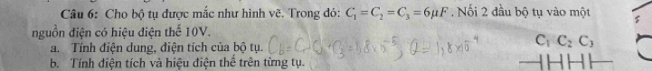 Cho bộ tụ được mắc như hình vẽ. Trong đó: C_1=C_2=C_3=6mu F.Nối 2 đầu bộ tụ vào một 
nguồn điện có hiệu điện thế 10V. 
a. Tính điện dung, điện tích của bộ tụ.
C_1C_2C_3
b. Tính điện tích và hiệu điện thể trên từng tụ.