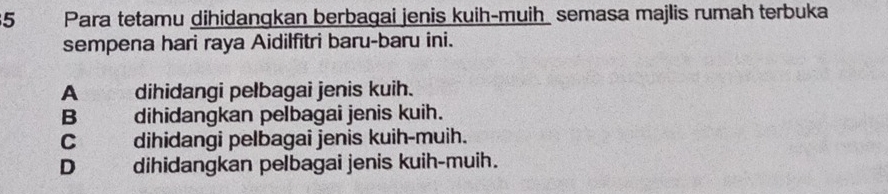 Para tetamu dihidangkan berbagai jenis kuih-muih semasa majlis rumah terbuka
sempena hari raya Aidilfitri baru-baru ini.
A dihidangi pelbagai jenis kuih.
B dihidangkan pelbagai jenis kuih.
C dihidangi pelbagai jenis kuih-muih.
D dihidangkan pelbagai jenis kuih-muih.