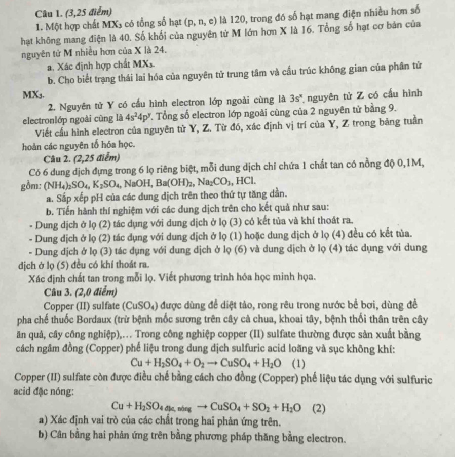 (3,25 điểm)
1. Một hợp chất MX3 có tổng số hạt (p,n,e) là 120, trong đó số hạt mang điện nhiều hơn số
hạt không mang điện là 40. Số khối của nguyên tử M lớn hơn X là 16. Tổng số hạt cơ bản của
nguyên tử M nhiều hơn của X là 24.
a. Xác định hợp chất MX3.
b. Cho biết trạng thái lai hóa của nguyên tử trung tâm và cấu trúc không gian của phân tử
MX₃.
2. Nguyên tử Y có cấu hình electron lớp ngoài cùng là 3s^x nguyên tử Z có cấu hình
electronlớp ngoài cùng là 4s^24p^y T. Tổng số electron lớp ngoài cùng của 2 nguyên tử bằng 9.
Viết cầu hình electron của nguyên tử Y, Z. Từ đó, xác định vị trí của Y, Z trong bảng tuần
hoàn các nguyên tố hóa học.
Câu 2. (2,25 điểm)
Có 6 dung dịch đựng trong 6 lọ riêng biệt, mỗi dung dịch chỉ chứa 1 chất tan có nồng độ 0,1M,
gồm: (N [H_4)_2SO_4,K_2SO_4 ₄, NaOH, Ba(OH)₂, Na_2CO_3,HCl.
a. Sắp xếp pH của các dung dịch trên theo thứ tự tăng dần.
b. Tiến hành thí nghiệm với các dung dịch trên cho kết quả như sau:
- Dung dịch ở lọ (2) tác dụng với dung dịch ở lọ (3) có kết tủa và khí thoát ra.
- Dung dịch ở lọ (2) tác dụng với dung dịch ở lọ (1) hoặc dung dịch ở lọ (4) đều có kết tủa.
- Dung dịch ở lọ (3) tác dụng với dung dịch ở lọ (6) và dung dịch ở lọ (4) tác dụng với dung
dịch ở lọ (5) đều có khí thoát ra.
Xác định chất tan trong mỗi lọ. Viết phương trình hóa học minh họa.
Câu 3. (2,0 điểm)
Copper (II) sulfate (CuSO₄) được dùng để diệt tảo, rong rêu trong nước bề bơi, dùng đề
pha chế thuốc Bordaux (trừ bệnh mốc sương trên cây cả chua, khoai tây, bệnh thối thân trên cây
ăn quả, cây công nghiệp),... Trong công nghiệp copper (II) sulfate thường được sản xuất bằng
cách ngâm đồng (Copper) phế liệu trong dung dịch sulfuric acid loãng và sục không khí:
Cu+H_2SO_4+O_2to CuSO_4+H_2O (1)
Copper (II) sulfate còn được điều chế bằng cách cho đồng (Copper) phế liệu tác dụng với sulfuric
acid đặc nóng:
Cu+H_2SO_4dis,nongto CuSO_4+SO_2+H_2O (2)
a) Xác định vai trò của các chất trong hai phản ứng trên.
b) Cân bằng hai phản ứng trên bằng phương pháp thăng bằng electron.