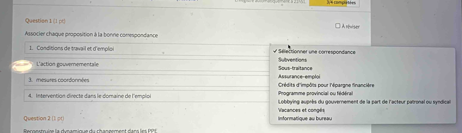 3/4 complétées
Question 1(1pt) A réviser
Associer chaque proposition à la bonne correspondance
1. Conditions de travail et d'emploi Sélectionner une correspondance
Subventions
L'action gouvernementale Sous-traitance
3. mesures coordonnées Assurance-emploi
Crédits d'impôts pour l'épargne financière
4. Intervention directe dans le domaine de l'emploi Programme provincial ou fédéral
Lobbying auprès du gouvernement de la part de l'acteur patronal ou syndical
Vacances et congés
Question 2(1pt) Informatique au bureau
Reconstruire la dynamique du changement dans les PPE