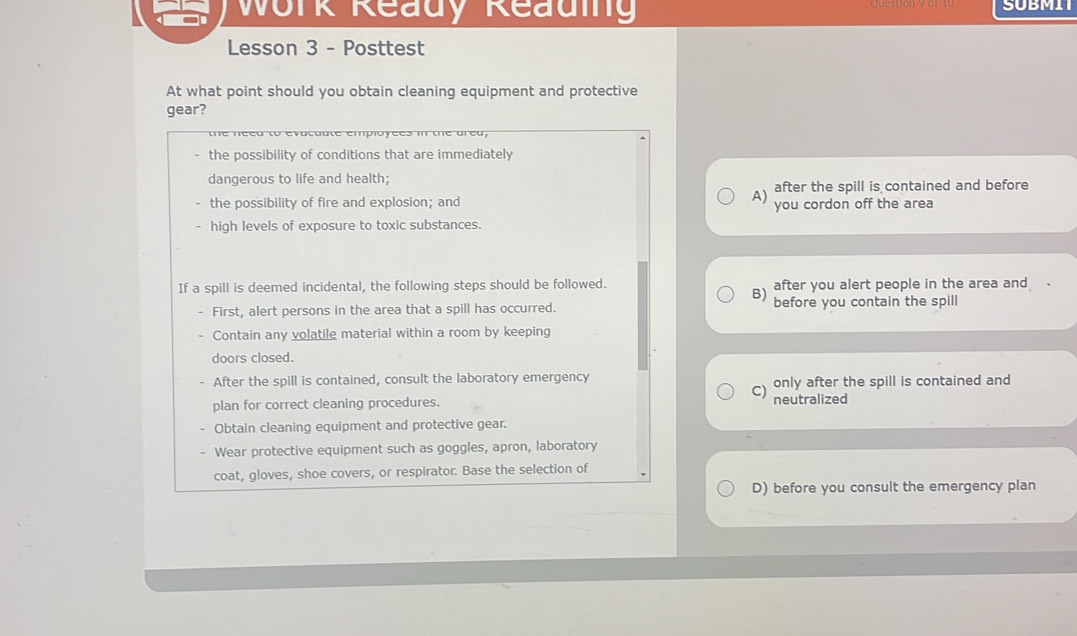 Work Ready Reading SUBMIT
Lesson 3 - Posttest
At what point should you obtain cleaning equipment and protective
gear?
ea to evatuate empióyees m une area
the possibility of conditions that are immediately
dangerous to life and health;
A) after the spill is contained and before
the possibility of fire and explosion; and you cordon off the area
- high levels of exposure to toxic substances.
If a spill is deemed incidental, the following steps should be followed.
B) after you alert people in the area and .
. First, alert persons in the area that a spill has occurred. before you contain the spill
Contain any volatile material within a room by keeping
doors closed.
After the spill is contained, consult the laboratory emergency
plan for correct cleaning procedures. c) only after the spill is contained and
neutralized
Obtain cleaning equipment and protective gear.
- Wear protective equipment such as goggles, apron, laboratory
coat, gloves, shoe covers, or respirator. Base the selection of
D) before you consult the emergency plan