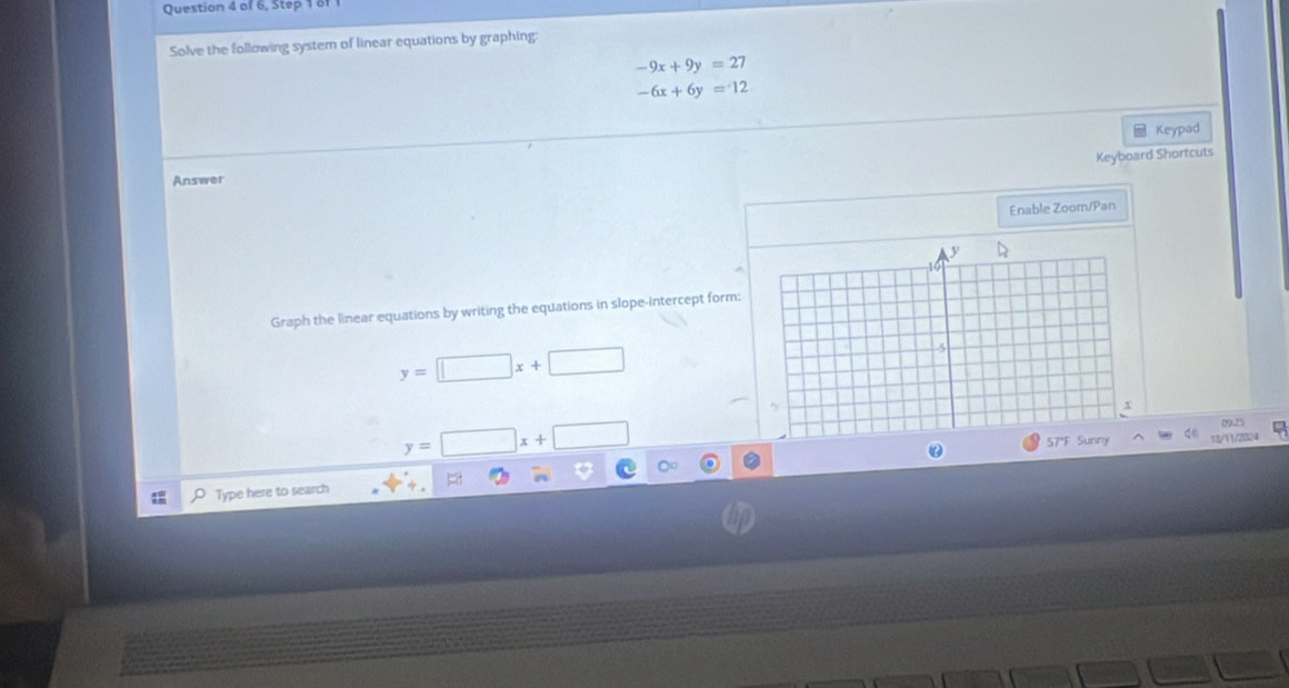 of 6, Step 1 61 
Solve the following system of linear equations by graphing:
-9x+9y=27
-6x+6y=12
Keypad 
Keyboard Shortcuts 
Answer 
Enable Zoom/Pan 
Graph the linear equations by writing the equations in slope-intercept form:
y=□ x+□
y=□ x+□
18/11/2024 
Type here to search