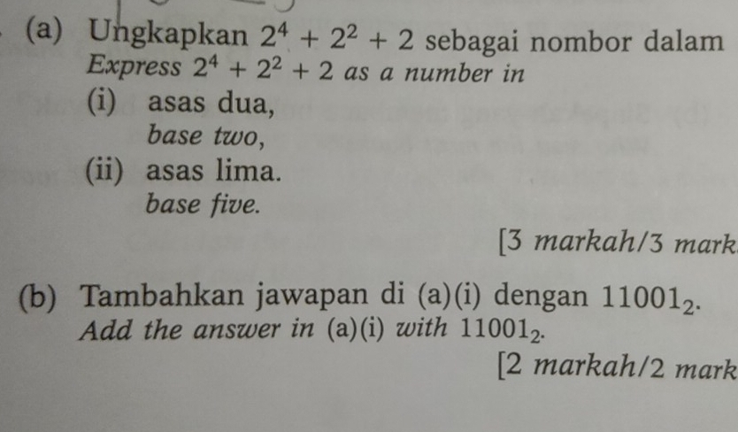 Ungkapkan 2^4+2^2+2 sebagai nombor dalam 
Express 2^4+2^2+2 as a number in 
(i) asas dua, 
base two, 
(ii) asas lima. 
base five. 
[3 markah/3 mark 
(b) Tambahkan jawapan di (a)(i) dengan 11001_2. 
Add the answer in (a)(i) with 11001_2. 
[2 markah/2 mark