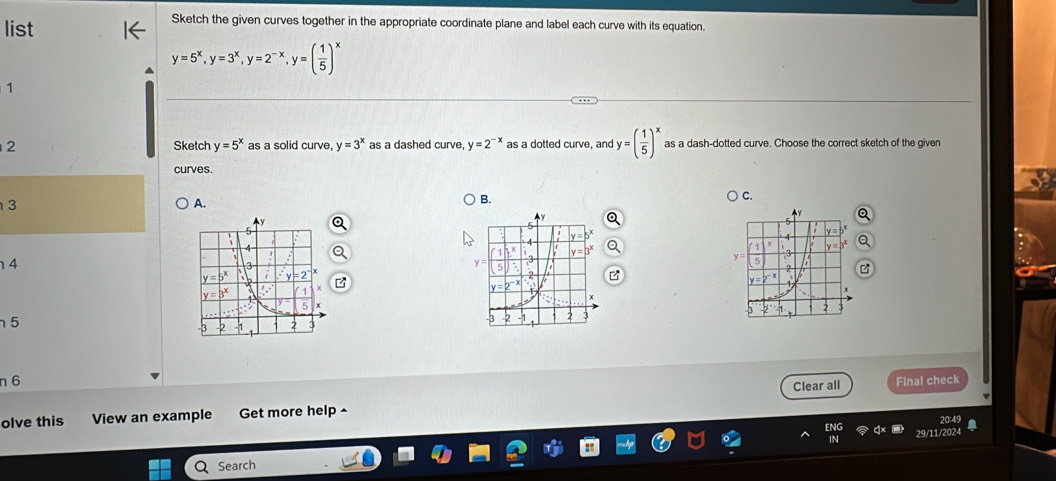 list
Sketch the given curves together in the appropriate coordinate plane and label each curve with its equation.
y=5^x,y=3^x,y=2^(-x),y=( 1/5 )^x
1
2 Sketch y=5^x as a solid curve y=3^x as a dashed curve. y=2^(-x) as a dotted curve, and y=( 1/5 )^x as a dash-dotted curve. Choose the correct sketch of the given
curves.
C.
3
A.
B.
4
 
5
n 6 Final check
Clear all
olve this View an example Get more help ^
Search