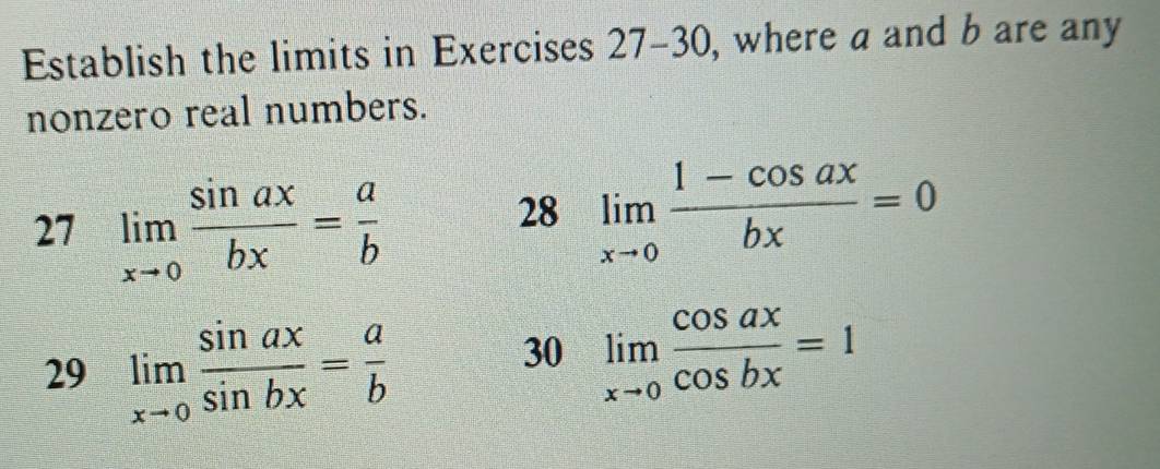 Establish the limits in Exercises 27-30 , where a and b are any 
nonzero real numbers. 
27 limlimits _xto 0 sin ax/bx = a/b 
28 limlimits _xto 0 (1-cos ax)/bx =0
29 limlimits _xto 0 sin ax/sin bx = a/b 
30 limlimits _xto 0 cos ax/cos bx =1