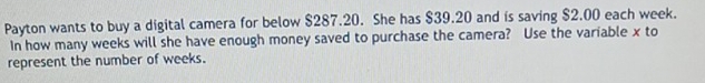 Payton wants to buy a digital camera for below $287.20. She has $39.20 and is saving $2.00 each week. 
In how many weeks will she have enough money saved to purchase the camera? Use the variable x to 
represent the number of weeks.
