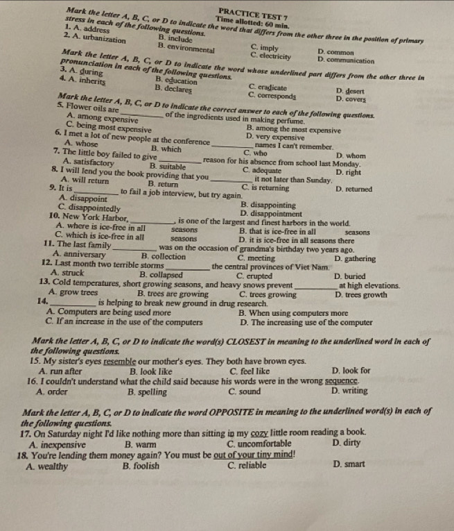 PRACTICE TEST ?
Time allotted: 60 min.
Mark the letter A, B, C, or D to indicate the word that differs from the other three in the position of primary
stress in each of the following questions.
1. A. address B. include
2. A. urbanization B. environmental C. imply C. electricity D. common
D. communication
Mark the letter A, B, C, or D to indicate the word whose underlined part differs from the other three in
pronunciation in each of the following questions.
3. A. during B. education
4. A. inherits B. declares C. eradicate D. desert D. cover
C. corresponds
Mark the letter A, B, C, or D to indicate the correct answer to each of the following questions.
5. Flower oils are A. among expensive
of the ingredients used in making perfume.
C. being most expensive B. among the most expensive
6. I met a lot of new people at the conference _D. very expensive names I can't remember.
A. whose B. which C. who D. whom
7. The little boy failed to give _reason for his absence from school last Monday.
A. satisfactory B. suitable C. adequate
8. I will lend you the book providing that you _it not later than Sunday. D. right
A. will return B. return C. is returning D. returned
9. It is _to fail a job interview, but try again.
A. disappoint B. disappointing
C. disappointedly D. disappointment
10. New York Harbor _ is one of the largest and finest harbors in the world.
A. where is ice-froe in all B. that is ice-free in all
C. which is ice-free in all seasons seasons D. it is ice-free in all seasons there seasons
11. The last family _was on the occasion of grandma's birthday two years ago.
A. anniversary B. collection C. meeting
12. Last month two terrible storms_ the central provinces of Viet Nam D. gathering
A. struck B. collapsed C. crupted D. buried
13. Cold temperatures, short growing seasons, and heavy snows prevent _at high elevations.
A. grow trees B. trees are growing C. trees growing D. trees growth
14._ is helping to break new ground in drug research.
A. Computers are being used more B. When using computers more
C. If an increase in the use of the computers D. The increasing use of the computer
Mark the letter A, B, C, or D to indicate the word(s) CLOSEST in meaning to the underlined word in each of
the following questions.
15. My sister's eyes resemble our mother's eyes. They both have brown eyes.
A. run after B. look like C. feel like D. look for
16. I couldn't understand what the child said because his words were in the wrong sequence.
A. order B. spelling C. sound D. writing
Mark the letter A, B, C, or D to indicate the word OPPOSITE in meaning to the underlined word(s) in each of
the following questions.
17. On Saturday night I'd like nothing more than sitting in my cozy little room reading a book.
A. inexpensive B. warm C. uncomfortable D. dirty
18. You're lending them money again? You must be out of your tiny mind!
A. wealthy B. foolish C. reliable D. smart