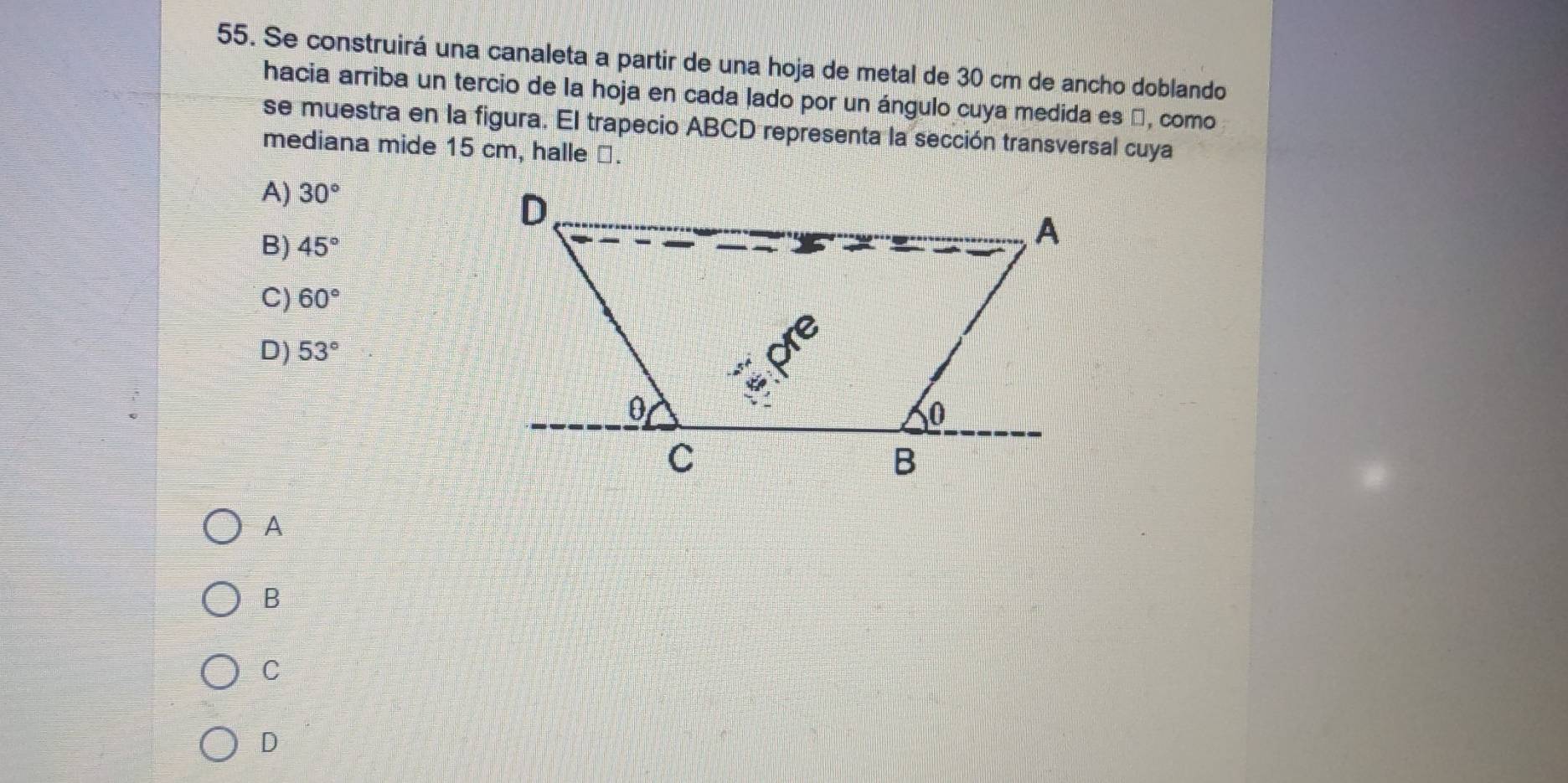 Se construirá una canaleta a partir de una hoja de metal de 30 cm de ancho doblando
hacia arriba un tercio de la hoja en cada lado por un ángulo cuya medida es β, como
se muestra en la figura. El trapecio ABCD representa la sección transversal cuya
mediana mide 15 cm, halle ⊥.
A) 30°
D
B) 45°
A
C) 60°
C
D) 53°
0
0
C
B
A
B
C
D