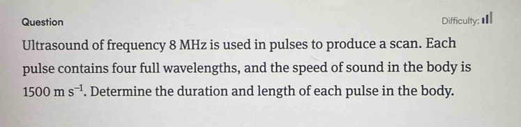 Question Difficulty: 
Ultrasound of frequency 8 MHz is used in pulses to produce a scan. Each 
pulse contains four full wavelengths, and the speed of sound in the body is
1500ms^(-1). Determine the duration and length of each pulse in the body.