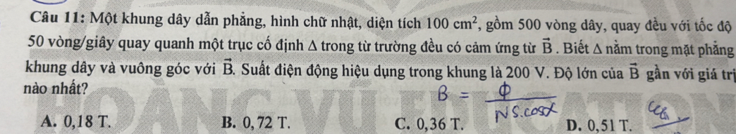 Một khung dây dẫn phẳng, hình chữ nhật, diện tích 100cm^2 , gồm 500 vòng dây, quay đều với tốc độ
50 vòng /giây quay quanh một trục cố định . : A trong từ trường đều có cảm ứng từ vector B. Biết Δ nằm trong mặt phẳng
khung dây và vuông góc với vector B. Suất điện động hiệu dụng trong khung là 200 V. Độ lớn của vector B gần với giá trị
nào nhất?
B
A. 0,18 T. B. 0, 72 T. C. 0,36 T. D. 0, 51 T.