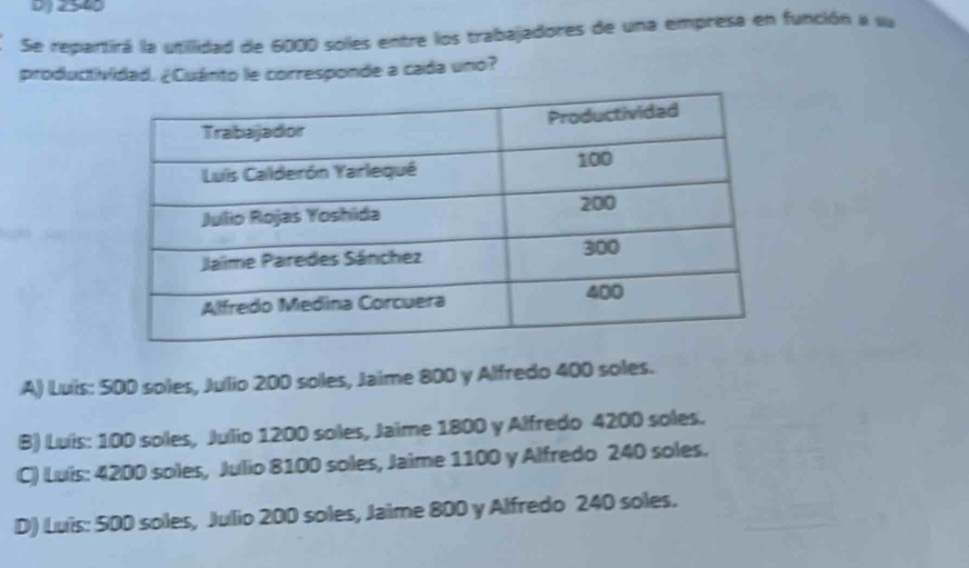 2540
Se repartirá la utillidad de 6000 solles entre los trabajadores de una empresa en función a su
productividad. ¿Cuánto le corresponde a cada uno?
A) Luis: 500 soles, Julio 200 soles, Jaime 800 y Alfredo 400 soles.
B) Luis: 100 soles, Julio 1200 soles, Jaime 1800 y Alfredo 4200 soles.
C) Luis: 4200 soles, Julio 8100 soles, Jaime 1100 y Alfredo 240 soles.
D) Luis: 500 soles, Julio 200 soles, Jaime 800 y Alfredo 240 soles.