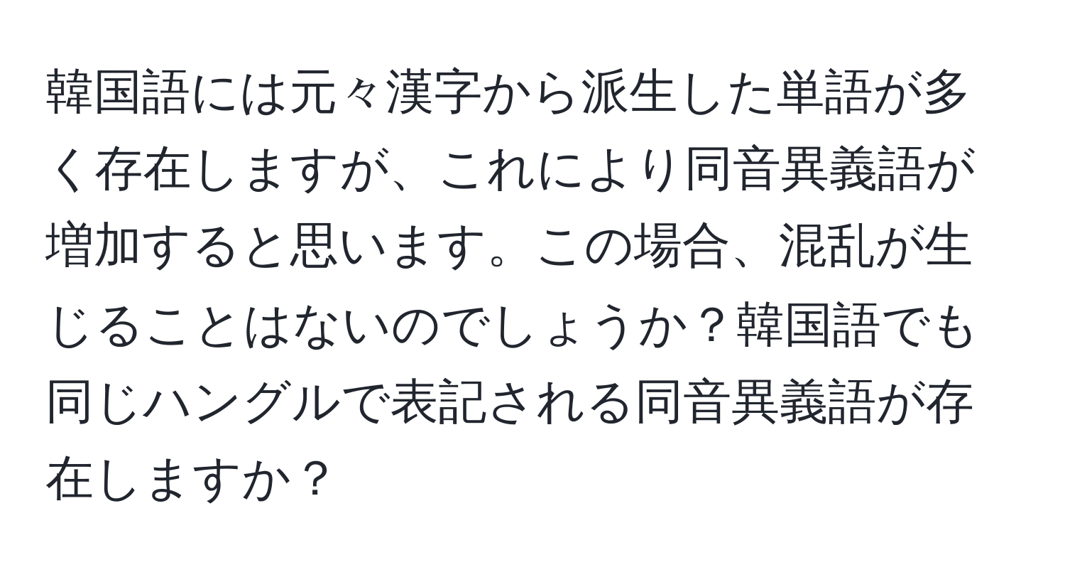 韓国語には元々漢字から派生した単語が多く存在しますが、これにより同音異義語が増加すると思います。この場合、混乱が生じることはないのでしょうか？韓国語でも同じハングルで表記される同音異義語が存在しますか？