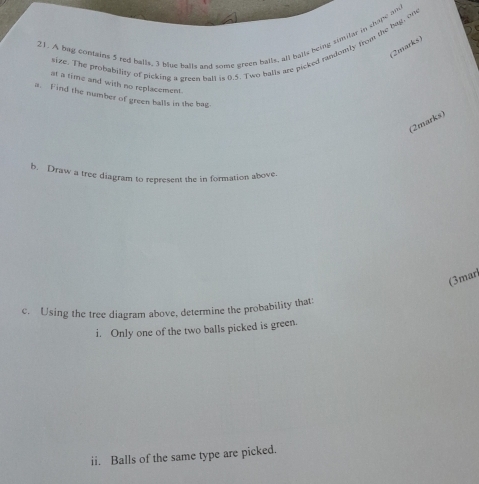 A bag contains 5 red balls, 3 blue balls and some green balls, all balls being similar in shope and 
size. The probability of picking a green ball is 0.5. Two balls are picked randomly from the bag, ow 
(2marks) 
at a time and with no replacement. 
a. Find the number of green balls in the bag 
(2marks) 
b. Draw a tree diagram to represent the in formation above. 
(3mar 
c. Using the tree diagram above, determine the probability that: 
i. Only one of the two balls picked is green. 
ii. Balls of the same type are picked.