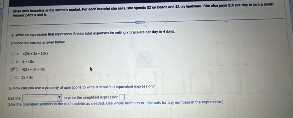 Shea seils bracelets at the farmer's market. For each bracelet she sells, she spends $2 on beads and $3 on hardware. She also pays $10 per day to rent a booth.
Answer parts a and b.
a. Write an expression that represents Shea's total expenses for selling x bracelets per day in 4 days.
Choose the correct answer below.
A. 4(2x+3x+10x)
B. 4+10x
C. 4(2x+3x+10)
D. 2x+3x
b. How can you use a property of operations to write a simplified equivalent expression?
Use the to write the simplified expression □ . 
(Use the operation symbols in the math palette as needed. Use whole numbers or decimals for any numbers in the expression.)