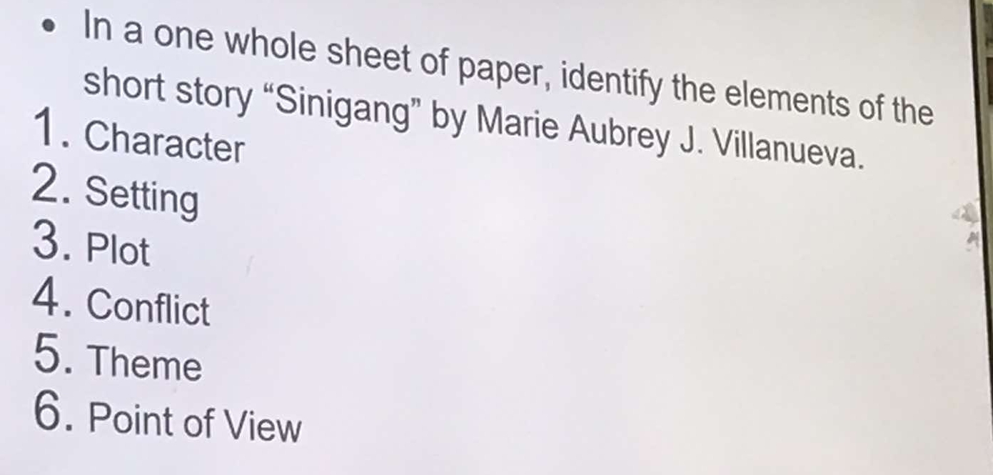 In a one whole sheet of paper, identify the elements of the 
short story “Sinigang” by Marie Aubrey J. Villanueva. 
1. Character 
2. Setting 
3. Plot 
4. Conflict 
5. Theme 
6. Point of View