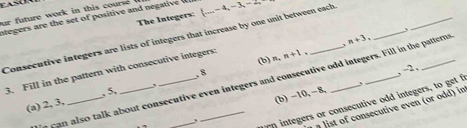 ur future work in this course 
ntegers are the set of positive and negati e The Integers:  ...,-4,-3,-2, 
_、 
Consecutive integers are lists of integers that increase by one unit between each 
(b) n, n+1, 、 n+3 、 
3. Fill in the pattern with consecutive integers: 
, 8
, -2, 
e can also talk about consecutive even integers and consecutive odd integers. Fill in the patterns 
` 
(b) −10, −8, 
(a) 2, 3, _, 5, 
w en integers or consecutive odd integers, to get f 
ist of consecutive even or odd) in