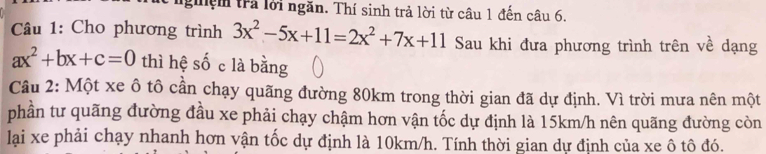 giệm trả lời ngăn. Thí sinh trả lời từ câu 1 đến câu 6. 
Câu 1: Cho phương trình 3x^2-5x+11=2x^2+7x+11 Sau khi đưa phương trình trên về dạng
ax^2+bx+c=0 thì hệ số c là bằng 
Câu 2: Một xe ô tô cần chạy quãng đường 80km trong thời gian đã dự định. Vì trời mưa nên một 
phần tư quãng đường đầu xe phải chạy chậm hơn vận tốc dự định là 15km/h nên quãng đường còn 
lại xe phải chạy nhanh hơn vận tốc dự định là 10km/h. Tính thời gian dự định của xe ô tô đó.