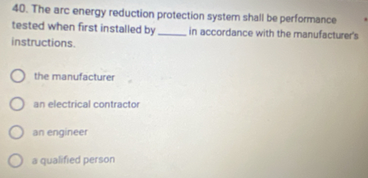 The arc energy reduction protection system shall be performance
tested when first installed by_ in accordance with the manufacturer's
instructions.
the manufacturer
an electrical contractor
an engineer
a qualified person