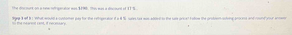 The discount on a new refrigerator was $190. This was a discount of 17 %. 
Step 3 of 3 : What would a customer pay for the refrigerator if a 4 % sales tax was added to the sale price? Follow the problem-solving process and round your answer 
to the nearest cent, if necessary.