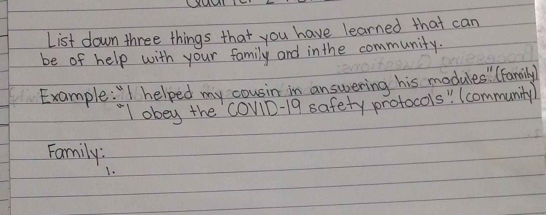 List down three things that you have learned that can 
be of help with your family and in the community. 
Example: "I helped my cousin in answering his modules " (Family 
"l obey the COv1D-19 safety protocols " Icommunity 
Family: 
1.