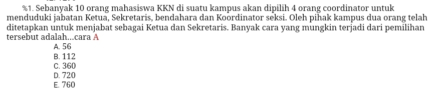 Sebanyak 10 orang mahasiswa KKN di suatu kampus akan dipilih 4 orang coordinator untuk
menduduki jabatan Ketua, Sekretaris, bendahara dan Koordinator seksi. Oleh pihak kampus dua orang telah
ditetapkan untuk menjabat sebagai Ketua dan Sekretaris. Banyak cara yang mungkin terjadi dari pemilihan
tersebut adalah...cara A
A. 56
B. 112
C. 360
D. 720
E. 760