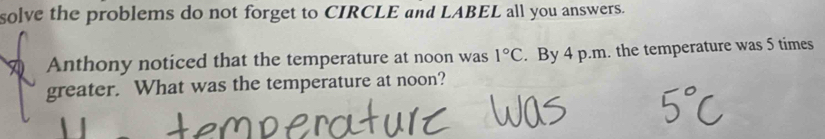 solve the problems do not forget to CIRCLE and LABEL all you answers. 
Anthony noticed that the temperature at noon was 1°C. By 4 p.m. the temperature was 5 times
greater. What was the temperature at noon?