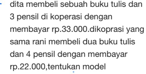 dita membeli sebuah buku tulis dan
3 pensil di koperasi dengan 
membayar rp.33.000.dikoprasi yang 
sama rani membeli dua buku tulis 
dan 4 pensil dengan membayar
rp.22.000,tentukan model