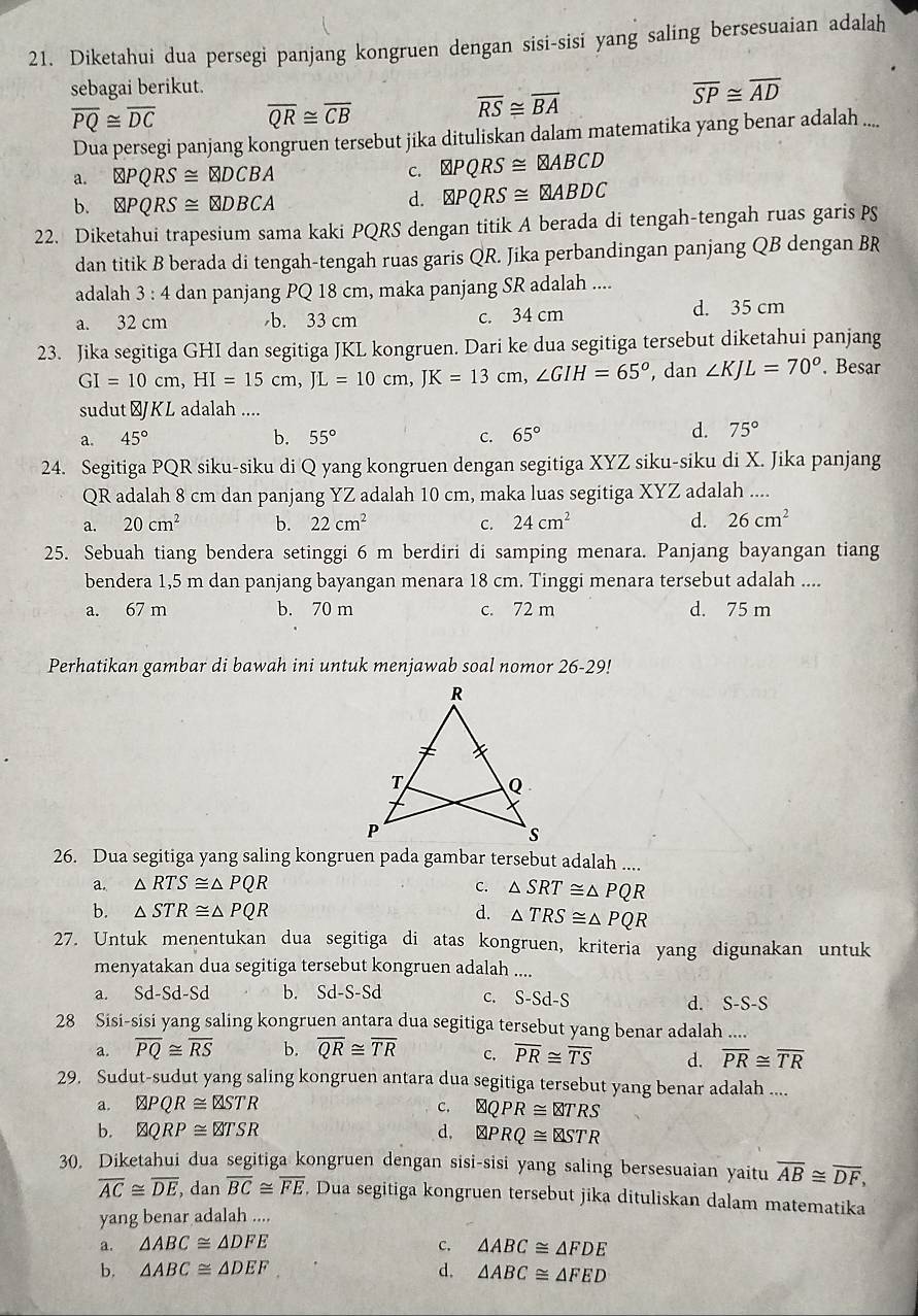 Diketahui dua persegi panjang kongruen dengan sisi-sisi yang saling bersesuaian adalah
sebagai berikut.
overline SP≌ overline AD
overline PQ≌ overline DC overline QR≌ overline CB
overline RS≌ overline BA
Dua persegi panjang kongruen tersebut jika dituliskan dalam matematika yang benar adalah ....
a. otimes PQRS≌ otimes DCBA
C.
b. QPQRS≌ QDBCA
d. PQABDC
22. Diketahui trapesium sama kaki PQRS dengan titik A berada di tengah-tengah ruas garis P
dan titik B berada di tengah-tengah ruas garis QR. Jika perbandingan panjang QB dengan BR
adalah  : 4 dan panjang PQ 18 cm, maka panjang SR adalah ....
a. 32 cm b. 33 cm c. 34 cm
d. 35 cm
23. Jika segitiga GHI dan segitiga JKL kongruen. Dari ke dua segitiga tersebut diketahui panjang
GI=10cm,HI=15cm,JL=10cm,JK=13cm,∠ GIH=65° , dan ∠ KJL=70°. Besar
sudut⊥JKL adalah ....
a. 45° b. 55° C. 65°
d. 75°
24. Segitiga PQR siku-siku di Q yang kongruen dengan segitiga XYZ siku-siku di X. Jika panjang
QR adalah 8 cm dan panjang YZ adalah 10 cm, maka luas segitiga XYZ adalah ....
a. 20cm^2 b. 22cm^2 C. 24cm^2 d. 26cm^2
25. Sebuah tiang bendera setinggi 6 m berdiri di samping menara. Panjang bayangan tiang
bendera 1,5 m dan panjang bayangan menara 18 cm. Tinggi menara tersebut adalah ....
a. 67 m b. 70 m c. 72 m d. 75 m
Perhatikan gambar di bawah ini untuk menjawab soal nomor 26-29!
26. Dua segitiga yang saling kongruen pada gambar tersebut adalah ....
a. △ RTS≌ △ PQR C. △ SRT≌ △ PQR
b. △ STR≌ △ PQR d. △ TRS≌ △ PQR
27. Untuk menentukan dua segitiga di atas kongruen, kriteria yang digunakan untuk
menyatakan dua segitiga tersebut kongruen adalah ....
a. Sd -Sd-Sd b. Sd-S-Sd c. S-Sd-S d. S-S-S
28 Sisi-sisi yang saling kongruen antara dua segitiga tersebut yang benar adalah ....
a. overline PQ≌ overline RS b. overline QR≌ overline TR c. overline PR≌ overline TS d. overline PR≌ overline TR
29. Sudut-sudut yang saling kongruen antara dua segitiga tersebut yang benar adalah ....
a. QPQR≌ QSTR c. QPR≌ TRS
b. varnothing QRP≌ QRP≌ d, otimes PRQ≌ otimes TR
30. Diketahui dua segitiga kongruen dengan sisi-sisi yang saling bersesuaian yaitu overline AB≌ overline DF,
overline AC≌ overline DE , dan overline BC≌ overline FE Dua segitiga kongruen tersebut jika dituliskan dalam matematika
yang benar adalah ....
a. △ ABC≌ △ DFE C. △ ABC≌ △ FDE
b. △ ABC≌ △ DEF d. △ ABC≌ △ FED